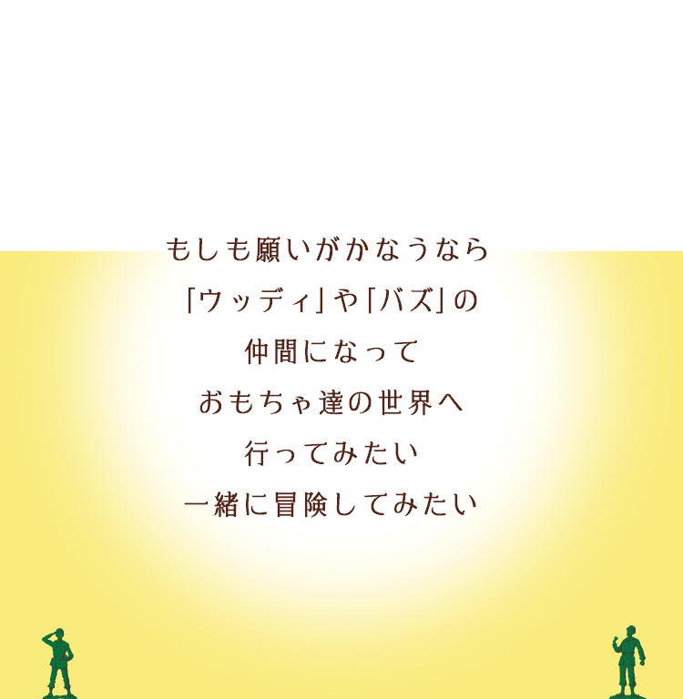 もしも願いがかなうなら｢ウッディ｣や｢バズ｣の仲間になっておもちゃ達の世界へ⾏ってみたい。⼀緒に冒険してみたい